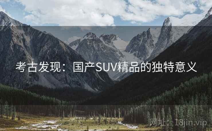 考古发现:国产SUV精品的独特意义 考古发现:国产SUV精品的独特意义
