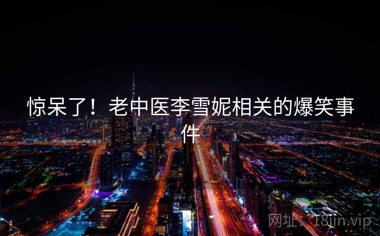 惊呆了!老中医李雪妮相关的爆笑事件 惊呆了!老中医李雪妮相关的爆笑事件