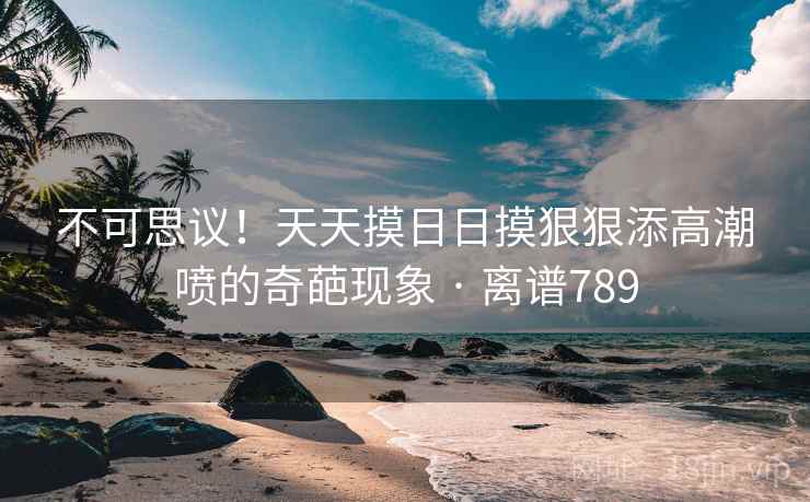 不可思议!天天摸日日摸狠狠添高潮喷的奇葩现象 · 离谱789 不可思议!天天摸日日摸狠狠添高潮喷的奇葩现象 · 离谱789