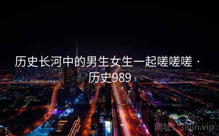 历史长河中的男生女生一起嗟嗟嗟 · 历史989 历史长河中的男生女生一起嗟嗟嗟 · 历史989