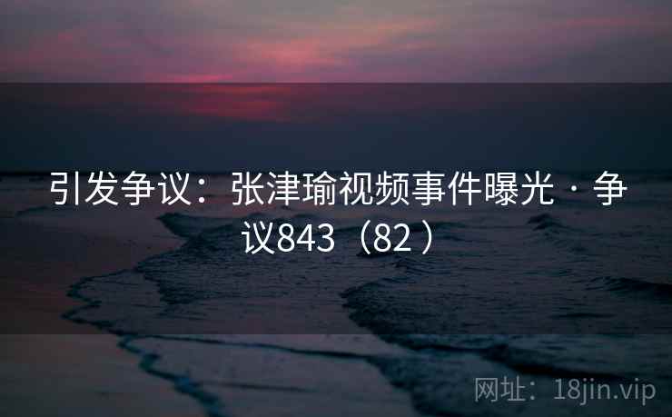 引发争议：张津瑜视频事件曝光 · 争议843（82 ）
