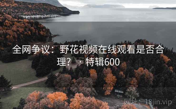 全网争议：野花视频在线观看是否合理？ · 特辑600