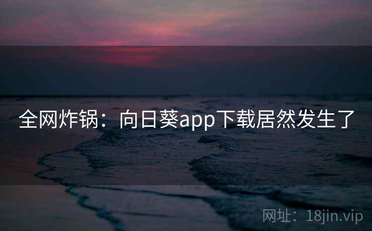 全网炸锅：向日葵app下载居然发生了