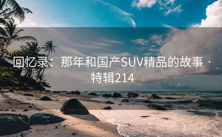 回忆录:那年和国产SUV精品的故事 · 特辑214 回忆录:那年和国产SUV精品的故事 · 特辑214