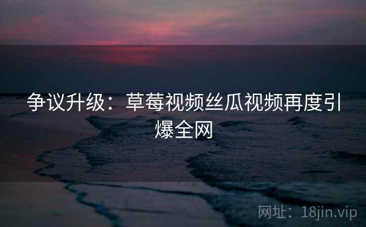 争议升级：草莓视频丝瓜视频再度引爆全网