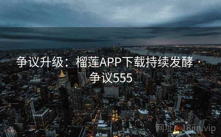争议升级：榴莲APP下载持续发酵 · 争议555