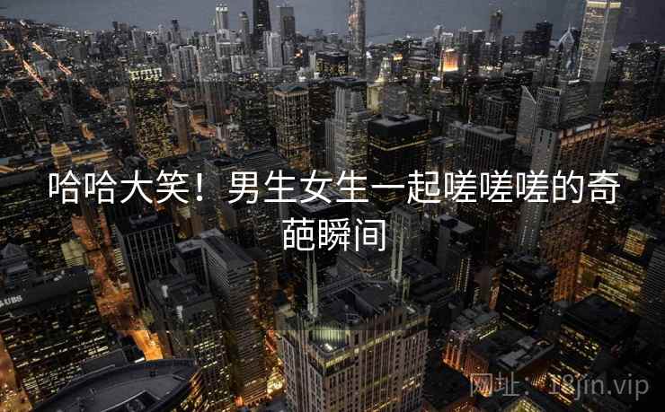 哈哈大笑！男生女生一起嗟嗟嗟的奇葩瞬间